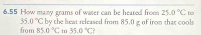 6.55 How many grams of water can be heated from 25.0°C to
35.0°C by the heat released from 85.0 g of iron that cools 
from 85.0°C to 35.0°C ?