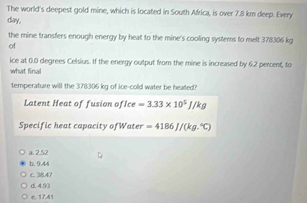 The world's deepest gold mine, which is located in South Africa, is over 7.8 km deep. Every
day,
the mine transfers enough energy by heat to the mine's cooling systems to melt 378306 kg
of
ice at 0.0 degrees Celsius. If the energy output from the mine is increased by 6.2 percent, to
what final
temperature will the 378306 kg of ice-cold water be heated?
Latent Heat of fusion ofIce =3.33* 10^5J/kg
Specific heat capacity ofWater =4186J/(kg.^circ C)
a. 2.52
b. 9.44
c. 3847
d. 4.93
e. 17.41