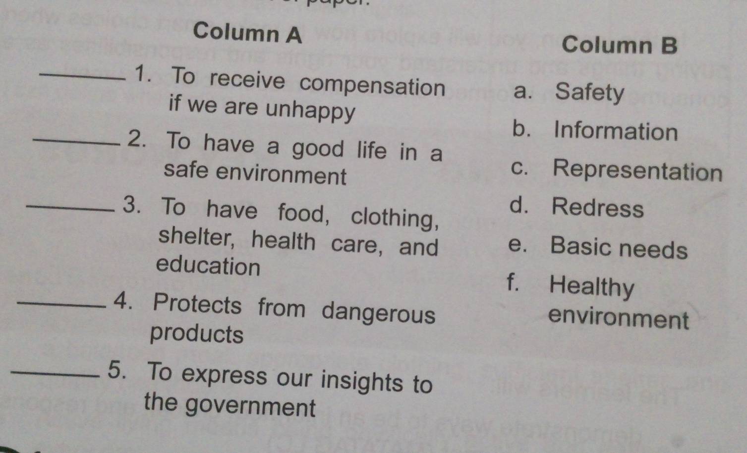 Column A
Column B
_1. To receive compensation
a. Safety
if we are unhappy
b. Information
_2. To have a good life in a
safe environment
c. Representation
d. Redress
_3. To have food, clothing,
shelter, health care, and
e. Basic needs
education f. Healthy
_4. Protects from dangerous
environment
products
_5. To express our insights to
the government