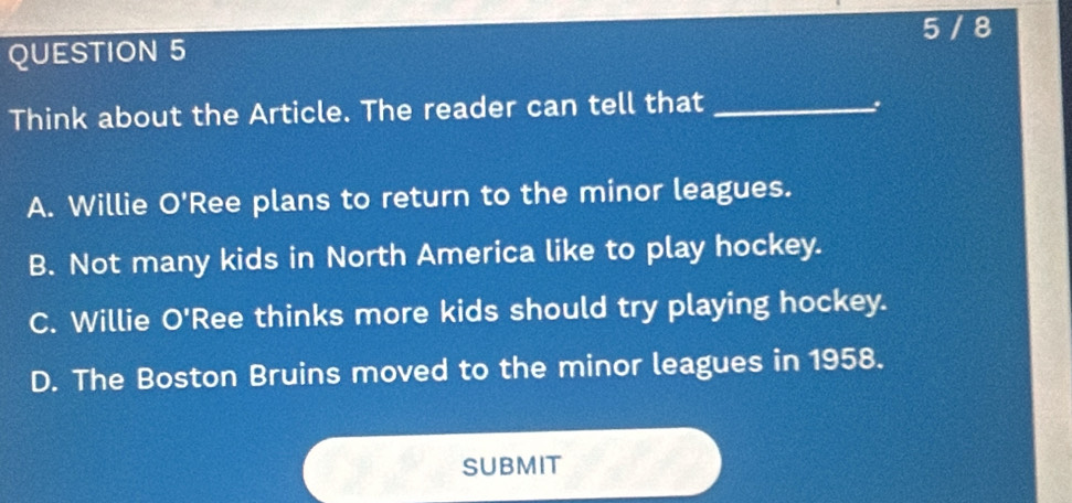 5 / 8
QUESTION 5
Think about the Article. The reader can tell that _、
A. Willie O'Ree plans to return to the minor leagues.
B. Not many kids in North America like to play hockey.
C. Willie O'Ree thinks more kids should try playing hockey.
D. The Boston Bruins moved to the minor leagues in 1958.
SUBMIT