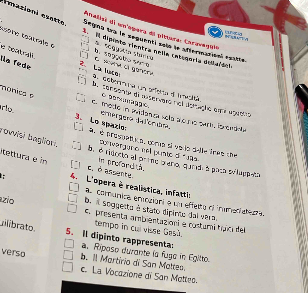 Analisi di un’opera di pittura: Caravaggio
rmazioni esatte Segna tra le seguenti solo le affermazioni esatte
ESERCIZI
ssere teatrale e
INTERATTIVI
1. Il dipinto rientra nella categoria della/del
e teatrali.
a. soggetto storico
b. soggetto sacro.
lla fede
c. scena di genere.
2. La luce:
a. determina un effetto di irrealtà
monico e
b. consente di osservare nel dettaglio ogni oggetto
o personaggio.
rlo.
c. mette in evidenza solo alcune parti, facendole
emergere dall'ombra.
3. Lo spazio:
rovvisi bagliori.
a. è prospettico, come si vede dalle linee che
convergono nel punto di fuga.
b. è ridotto al primo piano, quindi è poco sviluppato
itettura e in c. è assente.
in profondità.
:
4. L'opera è realistica, infatti:
azio
a. comunica emozioni e un effetto di immediatezza.
b. il soggetto è stato dipinto dal vero.
c. presenta ambientazioni e costumi tipici del
tempo in cui visse Gesù.
uilibrato. 5. Il dipinto rappresenta:
verso
a. Riposo durante la fuga in Egitto.
b. Il Martirio di San Matteo.
c. La Vocazione di San Matteo.