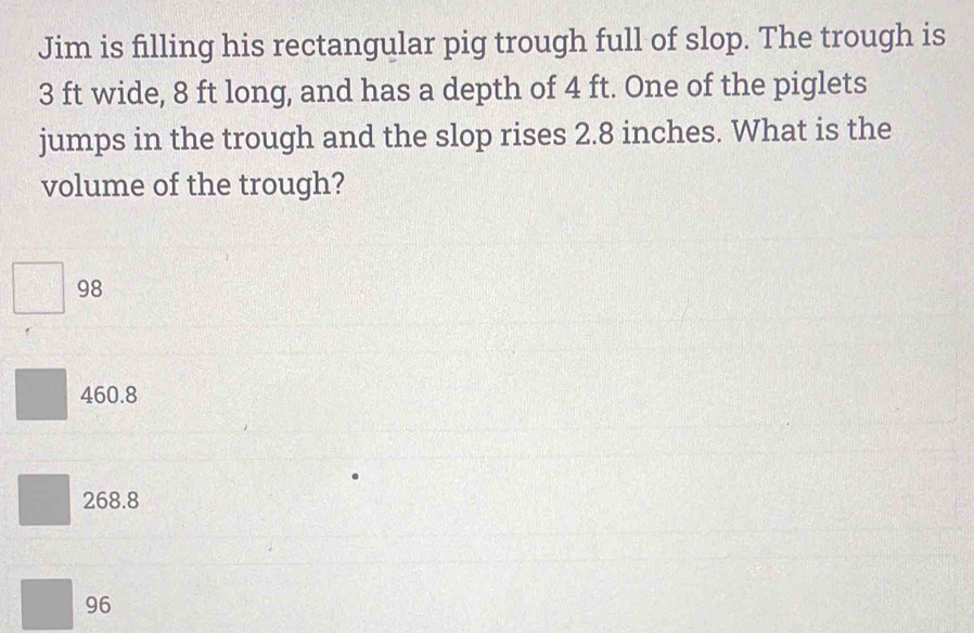 Jim is filling his rectangular pig trough full of slop. The trough is
3 ft wide, 8 ft long, and has a depth of 4 ft. One of the piglets
jumps in the trough and the slop rises 2.8 inches. What is the
volume of the trough?
98
460.8
268.8
96