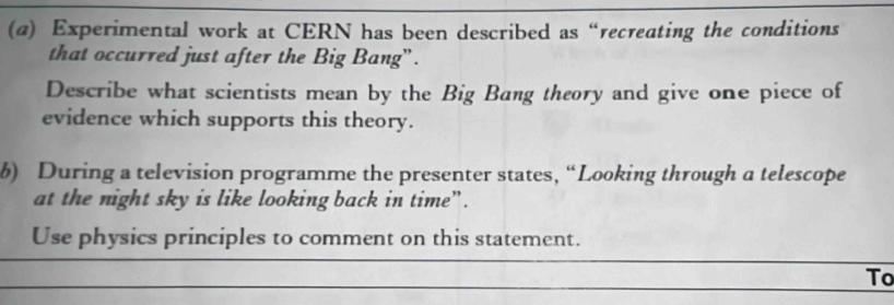 (@) Experimental work at CERN has been described as “recreating the conditions 
that occurred just after the Big Bang” . 
Describe what scientists mean by the Big Bang theory and give one piece of 
evidence which supports this theory. 
b) During a television programme the presenter states, “Looking through a telescope 
at the night sky is like looking back in time”. 
Use physics principles to comment on this statement. 
To