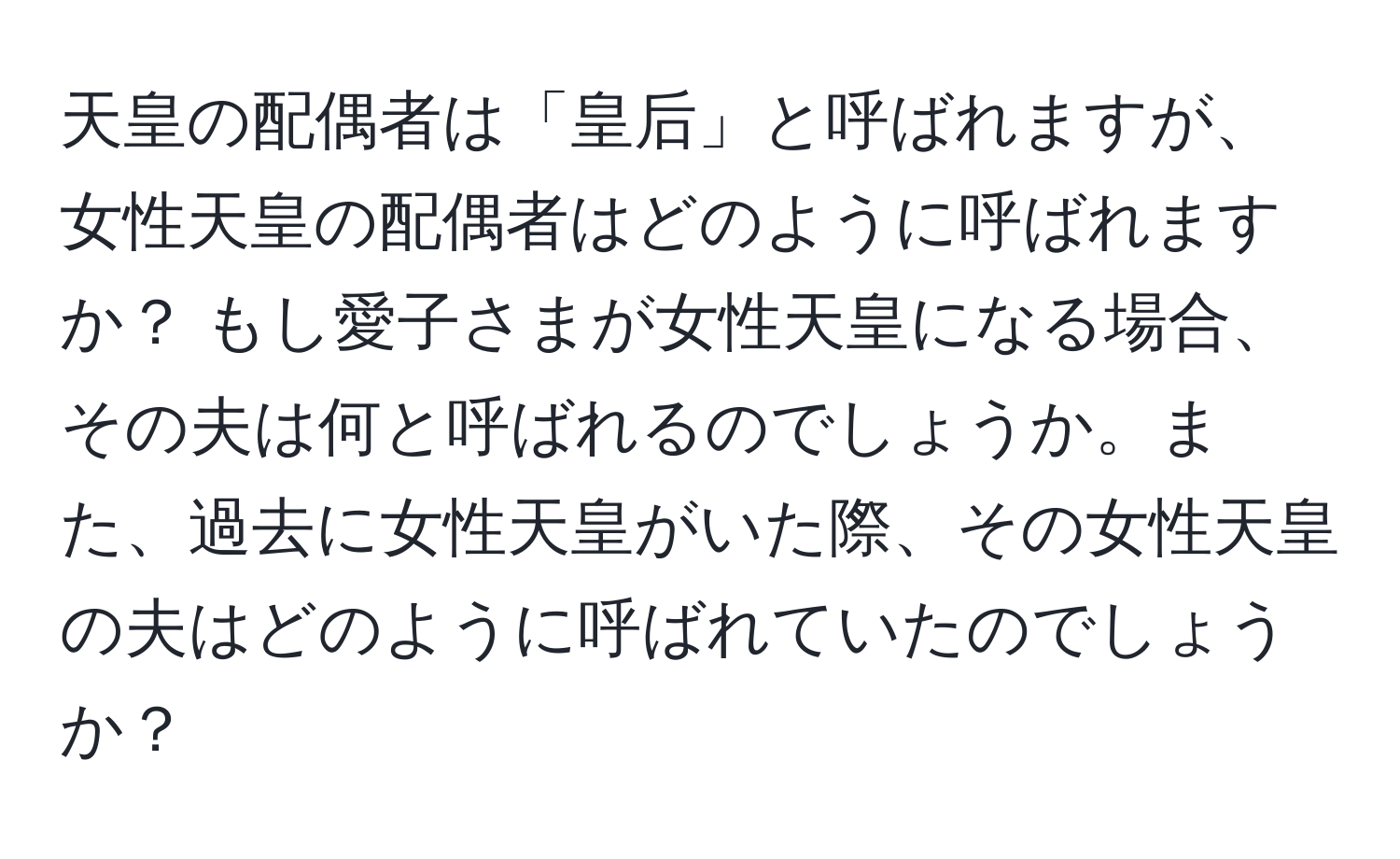 天皇の配偶者は「皇后」と呼ばれますが、女性天皇の配偶者はどのように呼ばれますか？ もし愛子さまが女性天皇になる場合、その夫は何と呼ばれるのでしょうか。また、過去に女性天皇がいた際、その女性天皇の夫はどのように呼ばれていたのでしょうか？