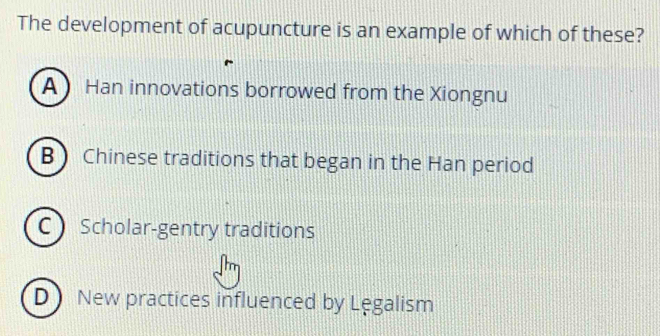 The development of acupuncture is an example of which of these?
A Han innovations borrowed from the Xiongnu
B Chinese traditions that began in the Han period
C Scholar-gentry traditions
D New practices influenced by Lęgalism