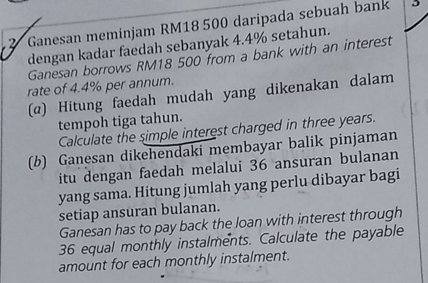 Ganesan meminjam RM18 500 daripada sebuah bank 
dengan kadar faedah sebanyak 4.4% setahun. 
Ganesan borrows RM18 500 from a bank with an interest 
rate of 4.4% per annum. 
(α) Hitung faedah mudah yang dikenakan dalam 
tempoh tiga tahun. 
Calculate the simple interest charged in three years. 
(b) Ganesan dikehendaki membayar balik pinjaman 
itu dengan faedah melalui 36 ansuran bulanan 
yang sama. Hitung jumlah yang perlu dibayar bagi 
setiap ansuran bulanan. 
Ganesan has to pay back the loan with interest through
36 equal monthly instalments. Calculate the payable 
amount for each monthly instalment.