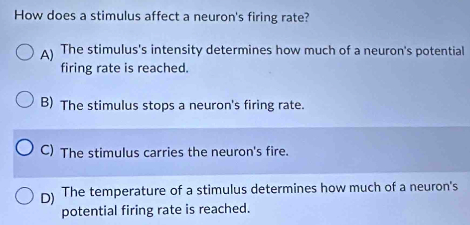 How does a stimulus affect a neuron's firing rate?
A) The stimulus's intensity determines how much of a neuron's potential
firing rate is reached.
B) The stimulus stops a neuron's firing rate.
C) The stimulus carries the neuron's fire.
D) The temperature of a stimulus determines how much of a neuron's
potential firing rate is reached.