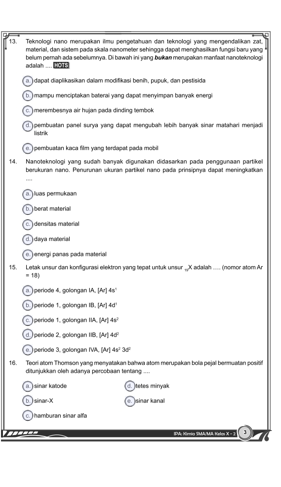 Teknologi nano merupakan ilmu pengetahuan dan teknologi yang mengendalikan zat
material, dan sistem pada skala nanometer sehingga dapat menghasilkan fungsi baru yang
belum pernah ada sebelumnya. Di bawah ini yang bukan merupakan manfaat nanoteknologi
adalah .... HOTS
a. ) dapat diaplikasikan dalam modifikasi benih, pupuk, dan pestisida
b. ) mampu menciptakan baterai yang dapat menyimpan banyak energi
c. ) merembesnya air hujan pada dinding tembok
d. pembuatan panel surya yang dapat mengubah lebih banyak sinar matahari menjadi
listrik
e. ) pembuatan kaca film yang terdapat pada mobil
14. Nanoteknologi yang sudah banyak digunakan didasarkan pada penggunaan partikel
berukuran nano, Penurunan ukuran partikel nano pada prinsipnya dapat meningkatkan
-..-
a. luas permukaan
b. berat material
c.  densitas material
d. daya material
e ) energi panas pada material
15. Letak unsur dan konfigurasi elektron yang tepat untuk unsur _19X adalah …. (nomor atom Ar
=18)
a. ) periode 4, golongan IA, [Ar]4s^1
b.  periode 1, golongan IB, [Ar] 4d^1
c. ) periode 1, golongan IIA, [Ar] 4s^2
d.  periode 2. golongan IIB. [Ar] 4d^2
e. ) periode 3, golongan IVA, [Ar] 4s^23d^2
16. Teori atom Thomson yang menyatakan bahwa atom merupakan bola pejal bermuatan positif
ditunjukkan oleh adanya percobaan tentang ....
a. ) sinar katode d. tetes minyak
b. ) sinar-X e. sinar kanal
c. hamburan sinar alfa
IPA: Kimia SMA/MA Kelas X - 2 3