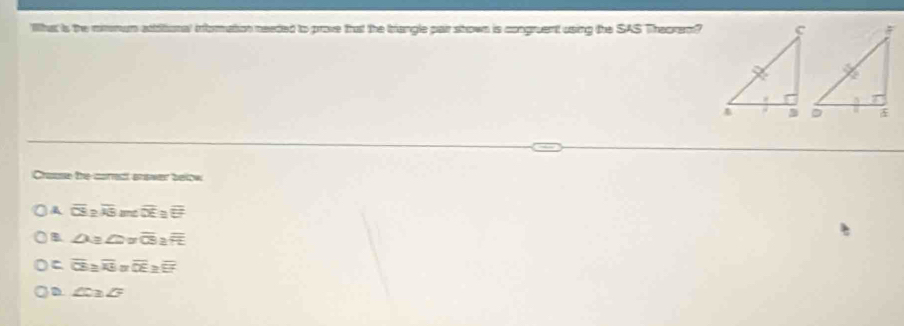 'lhat is the mimmum attritonal information needed to prove that the triangle pair shown is congruent using the SAS Theoram?
Chause the carect answer below
A overline CS? overline AE overline DE
B ∠ 1= a overline CS 2
overline CE≌ overline KF overline OF -
D ∠ C≌ ∠ F