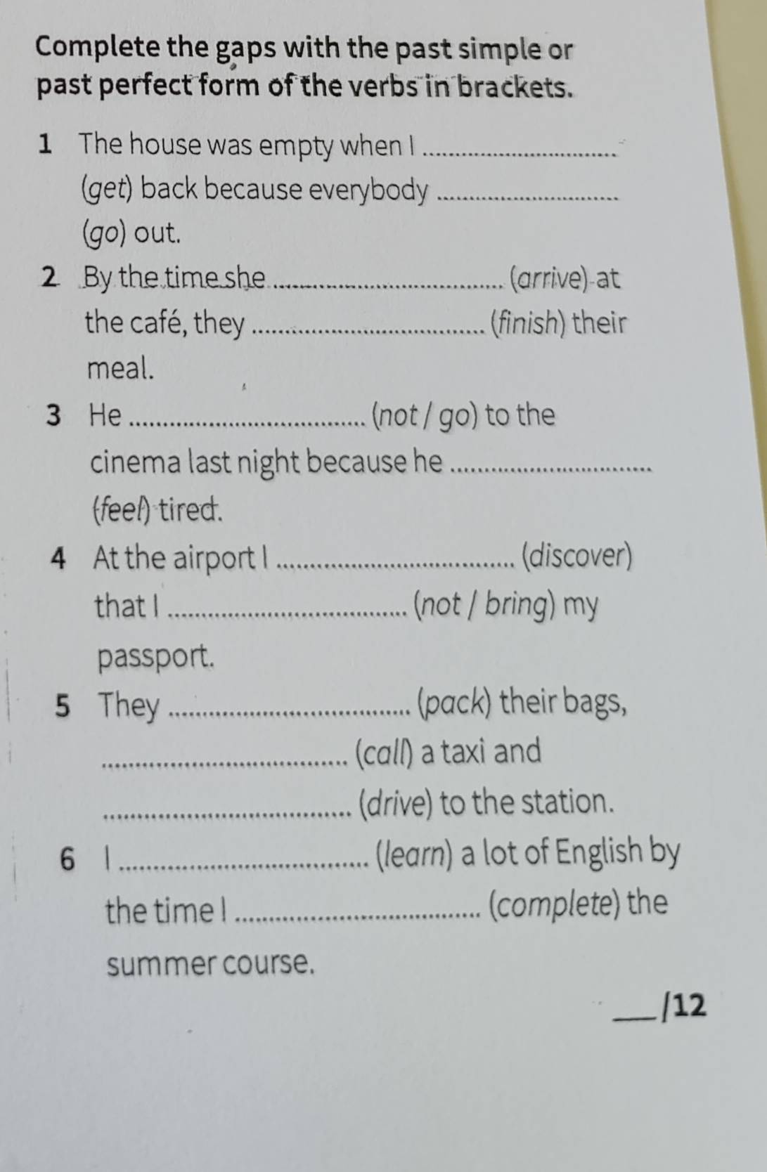 Complete the gaps with the past simple or 
past perfect form of the verbs in brackets. 
1 The house was empty when I_ 
(get) back because everybody_ 
(go) out. 
2 By the time she _(arrive)-at 
the café, they _(finish) their 
meal. 
3 He _(not / go) to the 
cinema last night because he _ 
(feel) tired. 
4 At the airport I _(discover) 
that I _(not / bring) my 
passport. 
5 They _(pack) their bags, 
_(cɑll) a taxi and 
_(drive) to the station. 
6 1 _(learn) a lot of English by 
the time ! _(complete) the 
summer course. 
_/12