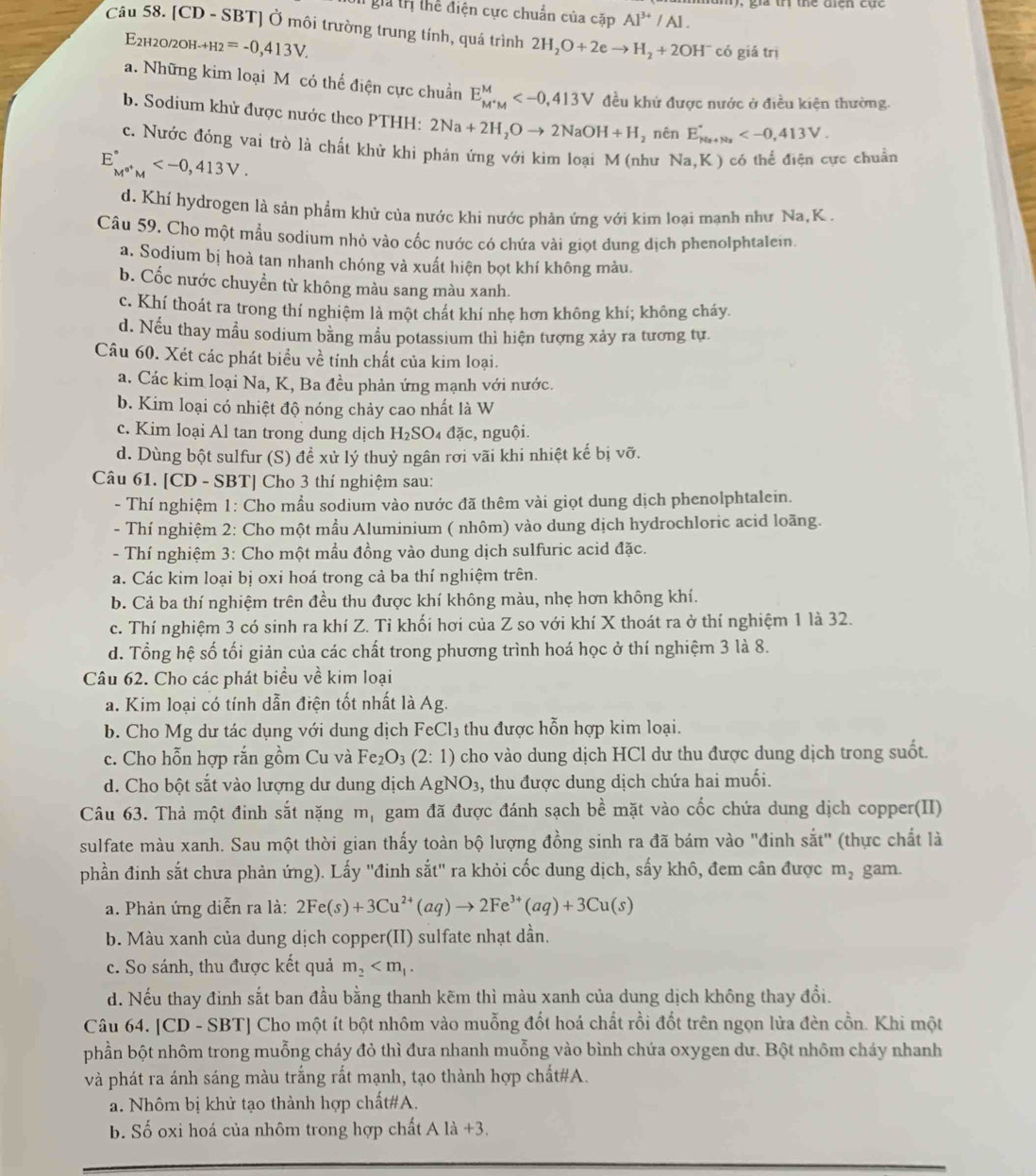 gia trị thể điện cực chuẩn của cặp Al^(3+)/Al.
Câu 58. [CD - SBT] Ở môi trường trung tính, quá trình 2H_2O+2eto H_2+2OH^- có giǎ trì
E2h2o/2oh- _-+H_2=-0,413V.
a. Những kim loại M có thể điện cực chuẩn E_M^+M^M đều khứ được nước ở điều kiện thường.
b. Sodium khử được nước theo PTHH: 2Na+2H_2Oto 2NaOH+H , nên E_ks+N_3^circ 
c. Nước đóng vai trò là chất khử khi phản ứng với kim loại M (như Na,K) có thể điện cực chuẩn
E_M^(0+)M^circ 
d. Khí hydrogen là sản phẩm khử của nước khi nước phản ứng với kim loại mạnh như Na,K .
Câu 59. Cho một mẫu sodium nhỏ vào cốc nước có chứa vài giọt dung dịch phenolphtalein.
a. Sodium bị hoà tan nhanh chóng và xuất hiện bọt khí không màu.
b. Cốc nước chuyền từ không màu sang màu xanh.
c. Khí thoát ra trong thí nghiệm là một chát khí nhẹ hơn không khí; không cháy.
d. Nếu thay mẫu sodium bằng mẫu potassium thì hiện tượng xảy ra tương tự.
Câu 60. Xét các phát biểu về tính chất của kim loại.
a. Các kim loại Na, K, Ba đều phản ứng mạnh với nước.
b. Kim loại có nhiệt độ nóng chảy cao nhất là W
c. Kim loại Al tan trong dung dịch H_2SO 4 đặc, nguội.
d. Dùng bột sulfur (S) đề xử lý thuỷ ngân rơi vãi khi nhiệt kế bị vỡ.
Câu 61. [CD - SBT] Cho 3 thí nghiệm sau:
- Thí nghiệm 1: Cho mầu sodium vào nước đã thêm vài giọt dung dịch phenolphtalein.
- Thí nghiệm 2: Cho một mầu Aluminium ( nhôm) vào dung dịch hydrochloric acid loãng.
- Thí nghiệm 3: Cho một mầu đồng vào dung dịch sulfuric acid đặc.
a. Các kim loại bị oxi hoá trong cả ba thí nghiệm trên.
b. Cả ba thí nghiệm trên đều thu được khí không màu, nhẹ hơn không khí.
c. Thí nghiệm 3 có sinh ra khí Z. Tỉ khối hơi của Z so với khí X thoát ra ở thí nghiệm 1 là 32.
d. Tổng hệ số tối giản của các chất trong phương trình hoá học ở thí nghiệm 3 là 8.
Câu 62. Cho các phát biểu về kim loại
a. Kim loại có tính dẫn điện tốt nhất là Ag.
b. Cho Mg dư tác dụng với dung dịch FeCl_3 thu được hỗn hợp kim loại.
c. Cho hỗn hợp rắn gồm Cu và Fe_2O_3(2:1) cho vào dung dịch HCl dư thu được dung dịch trong suốt.
d. Cho bột sắt vào lượng dư dung dịch AgNO_3 , thu được dung dịch chứa hai muối.
Câu 63. Thả một đinh sắt nặng m_1 gam đã được đánh sạch bề mặt vào cốc chứa dung dịch copper(II)
sulfate màu xanh. Sau một thời gian thấy toàn bộ lượng đồng sinh ra đã bám vào "đinh sắt" (thực chất là
phần đinh sắt chưa phản ứng). Lấy ''đinh sắt'' ra khỏi cốc dung dịch, sấy khô, đem cân được m_2 gam.
a. Phản ứng diễn ra là: 2Fe(s)+3Cu^(2+)(aq)to 2Fe^(3+)(aq)+3Cu(s)
b. Màu xanh của dung dịch copper(II) sulfate nhạt dần.
c. So sánh, thu được kết quả m_2
d. Nếu thay đinh sắt ban đầu bằng thanh kẽm thì màu xanh của dung dịch không thay đổi.
Câu 64. [CD - SBT] Cho một ít bột nhôm vào muỗng đốt hoá chất rồi đốt trên ngọn lửa đèn cồn. Khi một
phần bột nhôm trong muỗng cháy đỏ thì đưa nhanh muỗng vào bình chứa oxygen dư. Bột nhôm cháy nhanh
và phát ra ánh sáng màu trắng rất mạnh, tạo thành hợp chất#A.
a. Nhôm bị khử tạo thành hợp chất#A.
b. Số oxi hoá của nhôm trong hợp chất Ala+3