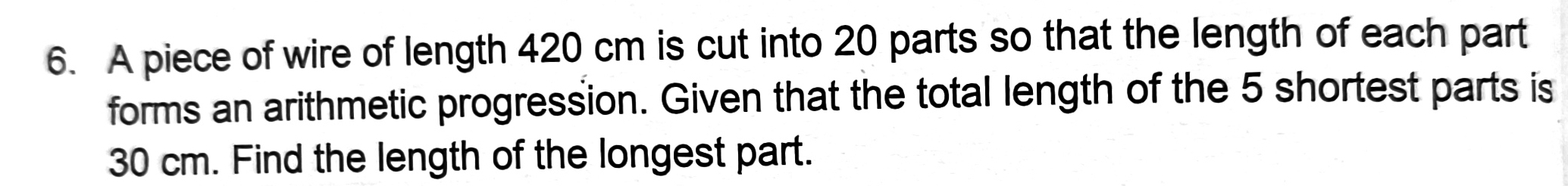 A piece of wire of length 420 cm is cut into 20 parts so that the length of each part 
forms an arithmetic progression. Given that the total length of the 5 shortest parts is
30 cm. Find the length of the longest part.