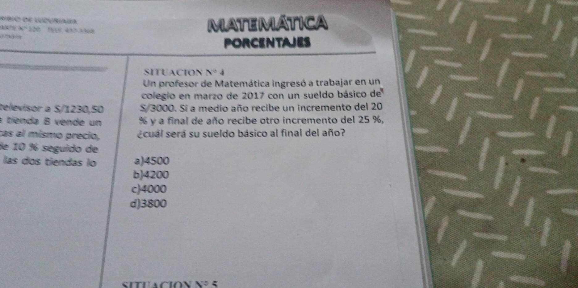 ríbio de luzuriaga
x^n≥ x^n
MATEMATICA
( 
PORCENTAJES
SITUACION N°4
Un profesor de Matemática ingresó a trabajar en un
colegio en marzo de 2017 con un sueldo básico de
televisor a S/1230,50 S/ 3000. Si a medio año recibe un incremento del 20
a tíenda B vende un % y a final de año recibe otro incremento del 25 %,
cas al mismo precio, ecuál será su sueldo básico al final del año?
de 10 % seguido de
las dos tiendas lo a) 4500
b) 4200
c) 4000
d) 3800
SituaCión nº 5