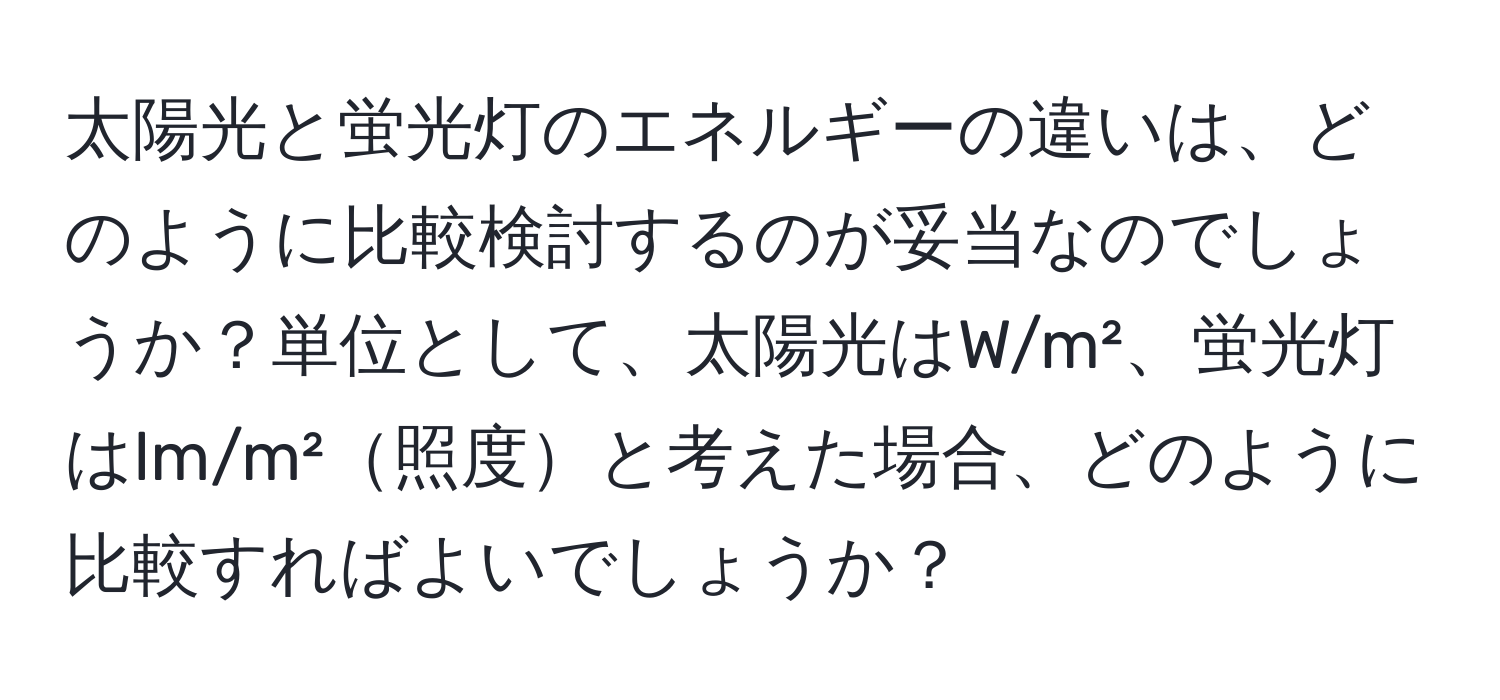 太陽光と蛍光灯のエネルギーの違いは、どのように比較検討するのが妥当なのでしょうか？単位として、太陽光はW/m²、蛍光灯はlm/m²照度と考えた場合、どのように比較すればよいでしょうか？