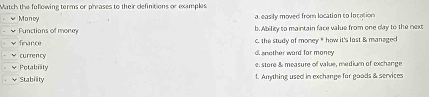 Match the following terms or phrases to their definitions or examples
Money a. easily moved from location to location
Functions of money b. Ability to maintain face value from one day to the next
finance c. the study of money * how it's lost & managed
currency d. another word for money
Potability e. store & measure of value, medium of exchange
Stability f. Anything used in exchange for goods & services