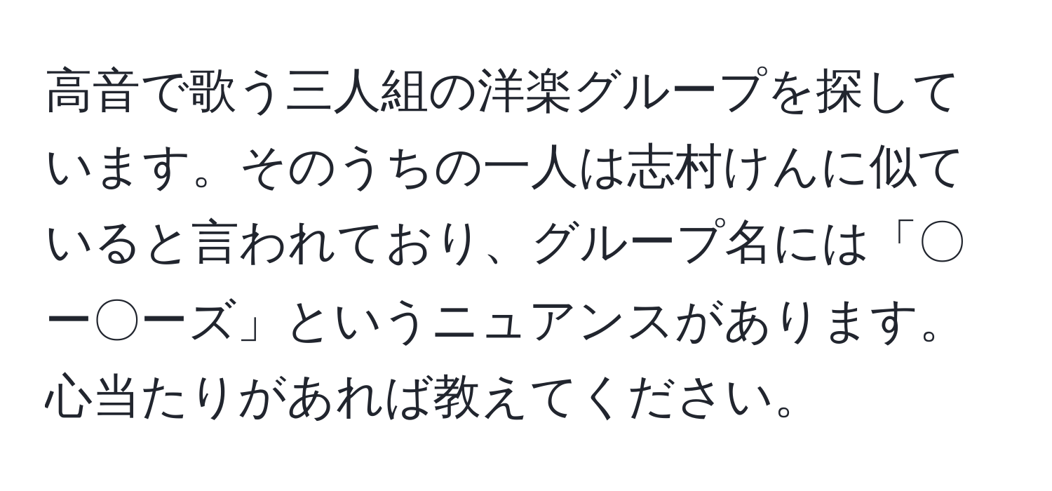 高音で歌う三人組の洋楽グループを探しています。そのうちの一人は志村けんに似ていると言われており、グループ名には「〇ー〇ーズ」というニュアンスがあります。心当たりがあれば教えてください。