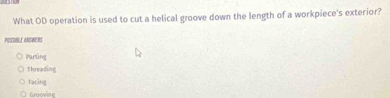 DDESTION
What OD operation is used to cut a helical groove down the length of a workpiece's exterior?
POSSIBLE ANSWERS
Parting
Threading
Facing
Grooving