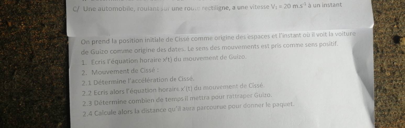 C/ Une automobile, roulant sur une route rectiligne, a une vitesse V_1=20m.s^(-1) à un instant 
On prend la position initiale de Cissé comme origine des espaces et l'instant où il voit la voiture 
de Guizo comme origine des dates. Le sens des mouvements est pris comme sens positif. 
1. Ecris l’équation horaire x't) du mouvement de Guizo. 
2. Mouvement de Cissé : 
2.1 Détermine l'accélération de Cissé. 
2.2 Ecris alors l’équation horaire x'(t) du mouvement de Císsé. 
2.3 Détermine combien de temps il mettra pour rattraper Guizo. 
2.4 Calcule alors la distance qu’il avra parcourue pour donner le paquet.