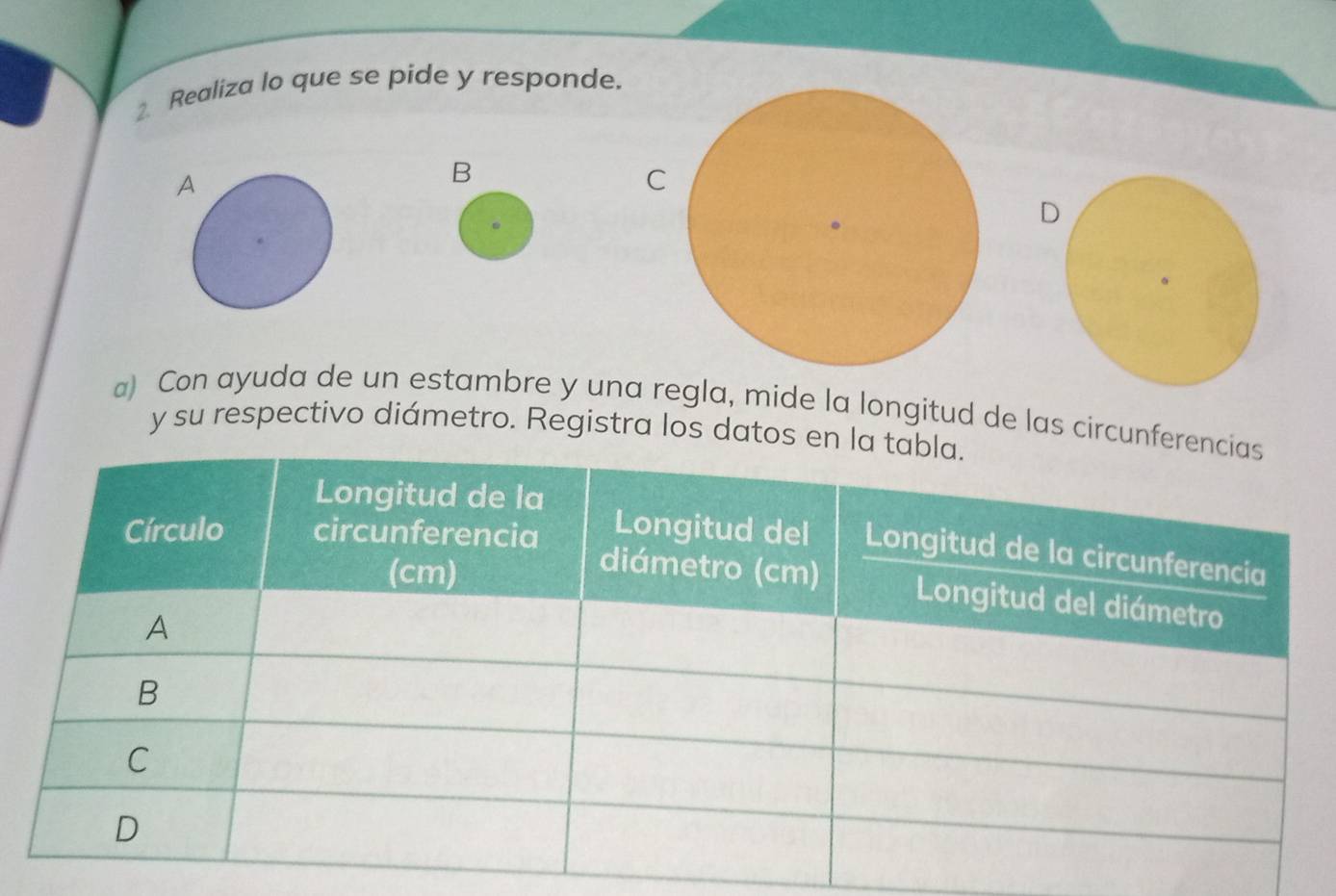 Realiza lo que se pide y responde. 
B 
C 
D 
a) Con ayuda de un estambre y una regla, mide la longitud de las circunfe 
y su respectivo diámetro. Registra los datos en