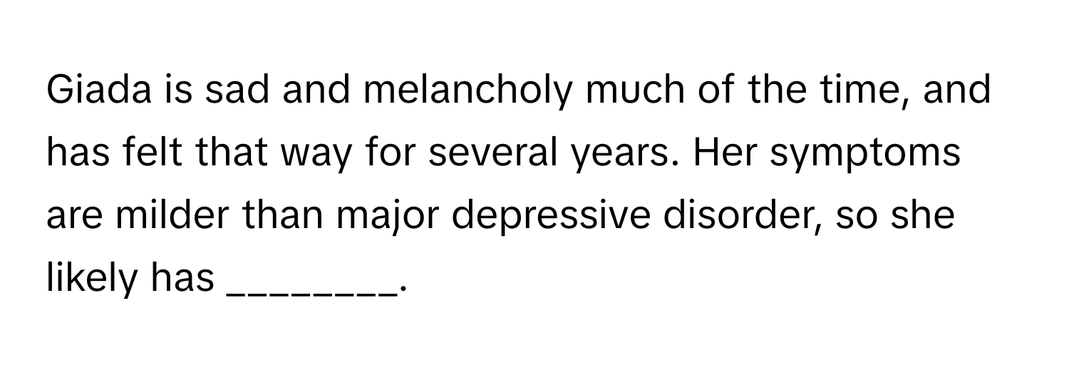 Giada is sad and melancholy much of the time, and has felt that way for several years. Her symptoms are milder than major depressive disorder, so she likely has ________.