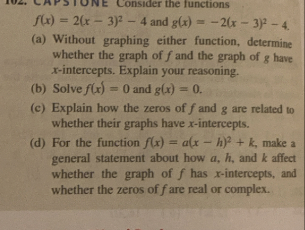 CAPSTONE Consider the functions
f(x)=2(x-3)^2-4 and g(x)=-2(x-3)^2-4. 
(a) Without graphing either function, determine 
whether the graph of fand the graph of g have 
x-intercepts. Explain your reasoning. 
(b) Solve f(x)=0 and g(x)=0. 
(c) Explain how the zeros of fand g are related to 
whether their graphs have x-intercepts. 
(d) For the function f(x)=a(x-h)^2+k , make a 
general statement about how a, h, and k affect 
whether the graph of f has x-intercepts, and 
whether the zeros of f are real or complex.