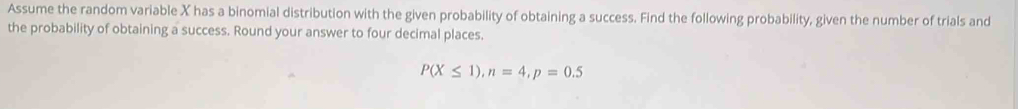 Assume the random variable X has a binomial distribution with the given probability of obtaining a success. Find the following probability, given the number of trials and 
the probability of obtaining a success. Round your answer to four decimal places.
P(X≤ 1), n=4, p=0.5