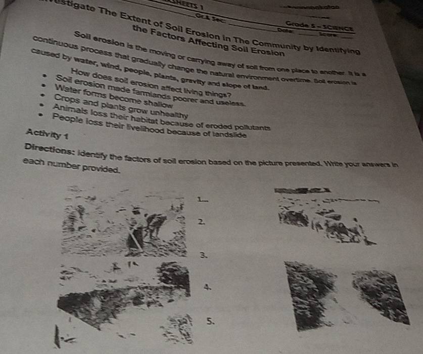 Grode 5 - SCIENCE
etigate The Extent of Soil Erosion in The Community by Identifying
Doter score
the Factors Affecting Soil Erosion
Soll erosion is the moving or carrying away of soll from one place to another. It is a
continuous process that gradually change the natural environment overtime. Soll erosion in
caused by water, wind, people, plants, gravity and slope of land.
How does soil erosion affect living things?
Soil erosion made farmlands poorer and useless
Water forms become shallow
Crops and plants grow unhealthy
Animals loss their habitat because of eroded pollutants
People loss their livelihood because of landslide
Activity 1
Directions: identify the factors of soil erosion based on the picture presented. White your answers in
each number provided.
2.
3.
4.
5.