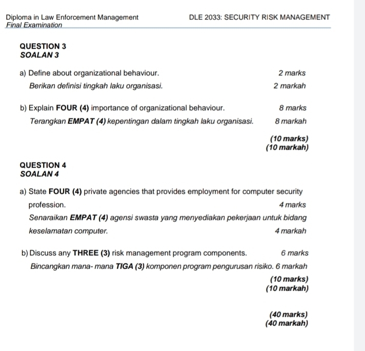 Diploma in Law Enforcement Management DLE 2033: SECURITY RISK MANAGEMENT 
Final Examination 
QUESTION 3 
SOALAN 3 
a) Define about organizational behaviour. 2 marks 
Berikan definisi tingkah laku organisasi. 2 markah 
b) Explain FOUR (4) importance of organizational behaviour. 8 marks 
Terangkan EMPAT (4) kepentingan dalam tingkah laku organisasi. 8 markah 
(10 marks) 
(10 markah) 
QUESTION 4 
SOALAN 4 
a) State FOUR (4) private agencies that provides employment for computer security 
profession. 4 marks 
Senaraikan EMPAT (4) agensi swasta yang menyediakan pekerjaan untuk bidang 
keselamatan computer. 4 markah 
b) Discuss any THREE (3) risk management program components. 6 marks 
Bincangkan mana- mana TIGA (3) komponen program pengurusan risiko. 6 markah 
(10 marks) 
(10 markah) 
(40 marks) 
(40 markah)