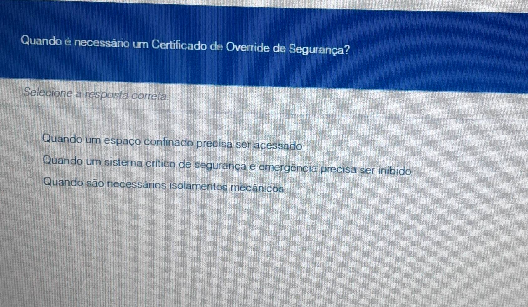 Quando é necessário um Certificado de Override de Segurança?
Selecione a resposta correta.
Quando um espaço confinado precisa ser acessado
Quando um sistema crítico de segurança e emergência precisa ser inibido
Quando são necessários isolamentos mecânicos