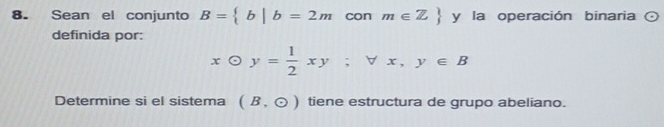 Sean el conjunto B= b|b=2mconm∈ Z y la operación binaria odot 
definida por:
xodot y= 1/2 xy; forall x, y∈ B
Determine si el sistema (B,odot ) tiene estructura de grupo abeliano.