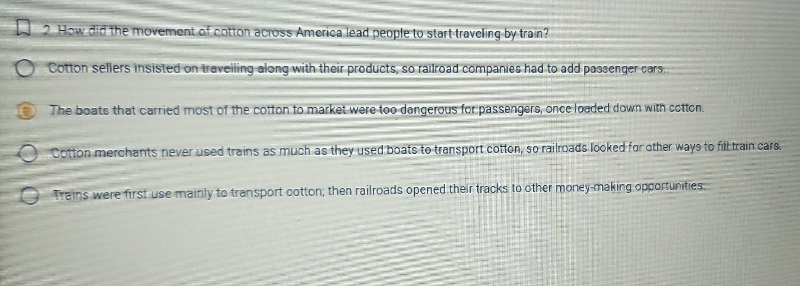 How did the movement of cotton across America lead people to start traveling by train?
Cotton sellers insisted on travelling along with their products, so railroad companies had to add passenger cars..
The boats that carried most of the cotton to market were too dangerous for passengers, once loaded down with cotton.
Cotton merchants never used trains as much as they used boats to transport cotton, so railroads looked for other ways to fill train cars.
Trains were first use mainly to transport cotton; then railroads opened their tracks to other money-making opportunities.