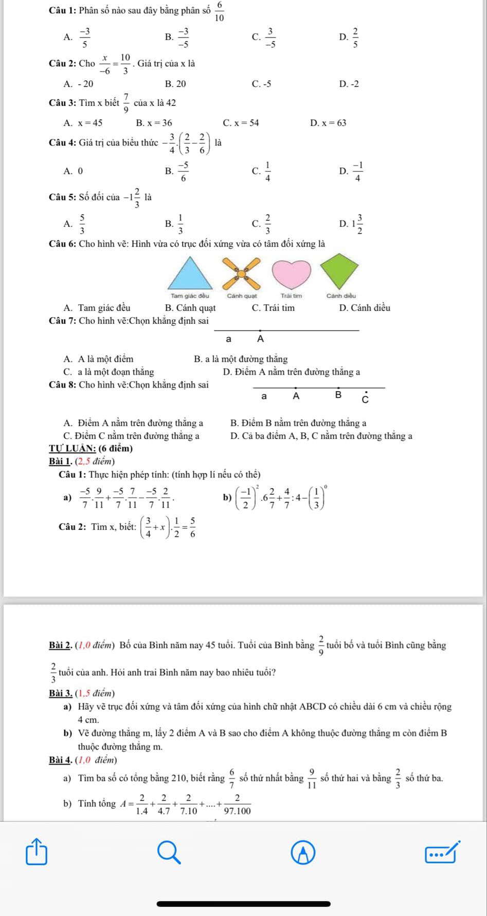 Phân số nào sau đây bằng phân số  6/10 
A.  (-3)/5   (-3)/-5   3/-5   2/5 
B.
C.
D.
Câu 2: Cho  x/-6 = 10/3 . Giá trị của x là
A. - 20 B. 20 C. -5 D. -2
Câu 3: Tìm x biết  7/9  của x1a42
A. x=45 B. x=36 C. x=54 D. x=63
Câu 4: Giá trị của biểu thức - 3/4 · ( 2/3 - 2/6 ) là
A. 0 B.  (-5)/6   1/4  D.  (-1)/4 
C.
Câu 5: Số đối của -1 2/3  là
A.  5/3   1/3  C.  2/3  D. 1 3/2 
B.
Câu 6: Cho hình vẽ: Hình vừa có trục đối xứng vừa có tâm đối xứng là
Tam giác đều Cánh quạt Trải tim Cánh diều
A. Tam giác đều B. Cánh quạt C. Trái tim D. Cánh diều
_
Câu 7: Cho hình về:Chọn khắng định sai
a A
A. A là một điểm B. a là một đường thắng
C. a là một đoạn thắng D. Điểm A nằm trên đường thắng a
Câu 8: Cho hình vẽ:Chọn khắng định sai
a A B C
A. Điểm A nằm trên đường thắng a B. Điểm B nằm trên đường thắng a
C. Điểm C nằm trên đường thắng a D. Cả ba điểm A, B, C nằm trên đường thắng a
Tự LUÂN: (6 điểm)
Bài 1. (2,5 điểm)
Câu 1: Thực hiện phép tính: (tính hợp lí nếu có thể)
a)  (-5)/7 . 9/11 + (-5)/7 . 7/11 - (-5)/7 . 2/11 . b) ( (-1)/2 )^2· 6 2/7 + 4/7 :4-( 1/3 )^0
Câu 2: Tìm x, biết: ( 3/4 +x)·  1/2 = 5/6 
Bài 2. (1,0 điểm) Bố của Bình năm nay 45 tuổi. Tuổi của Bình bằng  2/9  tuổi bố và tuổi Bình cũng bằng
 2/3  tuổi của anh. Hỏi anh trai Bình năm nay bao nhiêu tuổi?
Bài 3, (1,5 điểm)
a) Hãy vẽ trục đối xứng và tâm đối xứng của hình chữ nhật ABCD có chiều dài 6 cm và chiều rộng
4 cm.
b) Về đường thắng m, lấy 2 điểm A và B sao cho điểm A không thuộc đường thắng m còn điểm B
thuộc đường thắng m.
Bài 4. (1,0 điểm)
a) Tìm ba số có tổng bằng 210, biết rằng  6/7  số thứ nhất bằng  9/11  số thứ hai và bằng  2/3  số thứ ba.
b) Tính tổng A= 2/1.4 + 2/4.7 + 2/7.10 +...+ 2/97.100 .