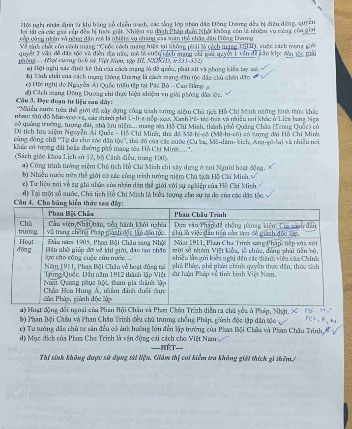 Hội nghị nhận định từ khi bùng nổ chiến tranh, các tầng lớp nhân dân Đông Dương dều bị điêu đứng, quyền
lợi tất cả các giai cấp đều bị tước giật. Nhiệm vụ đánh Pháp đuổi Nhật không còn là nhiệm vụ riêng của giai
cấp công nhân và nông dân mà là nhiệm vụ chung của toàn thể nhân dân Đông Dương
Về tính chất của cách mạng “Cuộc cách mạng hiện tại không phải là cách mạng TSDQ, cuộc cách mạng giải
quyết 2 vấn đề dân tộc và điền địa nữa, mà là cuộc cách mạng chỉ giải quyết 1 vẫn đề cần kíp: dân tộc giải
phóng. (Đại cương lịch sử Việt Nam, tập III, NXBGD, tr351-352)
a) Hội nghị xác định kẻ thù của cách mạng là đế quốc, phát xít và phong kiến tay sai.
b) Tính chất của cách mạng Đông Dương là cách mạng dân tộc dân chủ nhân dân.
c) Hội nghị do Nguyễn Ái Quốc triệu tập tại Pác Bó -- Cao Bằng.
d) Cách mạng Đông Dương chỉ thực hiện nhiệm vụ giải phóng dân tộc.
Câu 3. Đọc đoạn tư liệu sau đây:
'Nhiều nước trên thế giới đã xây dựng công trình tưởng niệm Chủ tịch Hồ Chí Minh những hình thức khác
nhau: thủ đô Mát-xcơ-va, các thành phổ U-li-a-nốp-xcơ, Xanh Pê- téc-bua và nhiều nơi khác ở Liên bang Nga
có quảng trường, tượng đài, nhà lưu niệm... mang tên Hồ Chí Minh, thành phố Quảng Châu (Trung Quốc) có
Di tích lưu niệm Nguyễn Ái Quốc - Hồ Chí Minh; thủ đô Mê-hi-cô (Mê-hi-cô) có tượng đài Hồ Chí Minh
cùng dòng chữ “Tự do cho các dân tộc", thủ đô của các nước (Cu ba, Mô-dăm- bích, Ang-gô-la) và nhiều nơi
khác có tượng đài hoặc đường phố mang tên Hồ Chí Minh.....".
(Sách giáo khoa Lịch sử 12, bộ Cánh diều, trang 100).
a) Công trình từởng niệm Chủ tịch Hồ Chí Minh chỉ xây dựng ở nơi Người hoạt động.
b) Nhiều nước trên thế giới có các công trình tưởng niệm Chủ tịch Hồ Chí Minh.
c) Tư liệu nói về sự ghi nhận của nhân dân thế giới với sự nghiệp của Hồ Chí Minh.
d) Tại một số nước, Chủ tịch Hồ Chí Minh là biểu tượng cho sự tự do của các dân tộc.
Câu 4. Cho bảng kiế
a) Hoạt động đối ngoại của Phan Bội Châu và Phan Châu Trinh diễn ra chủ yếu ở Pháp, Nhật.
b) Phan Bội Châu và Phan Châu Trinh đều chủ trương chống Pháp, giành độc lập dân tộc
c) Tư tưởng dân chủ tư sản đều có ảnh hưởng lớn đến lập trường của Phan Bội Châu và Phan Châu Trinh,
d) Mục đích của Phan Chu Trinh là vận động cải cách cho Việt Nam
====HÉT-==
Thí sinh không được sử dụng tài liệu. Giám thị coi kiểm tra không giải thích gì thêm./