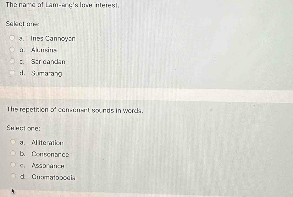 The name of Lam-ang's love interest.
Select one:
a. Ines Cannoyan
b. Alunsina
c. Saridandan
d. Sumarang
The repetition of consonant sounds in words.
Select one:
a. Alliteration
b. Consonance
c. Assonance
d. Onomatopoeia