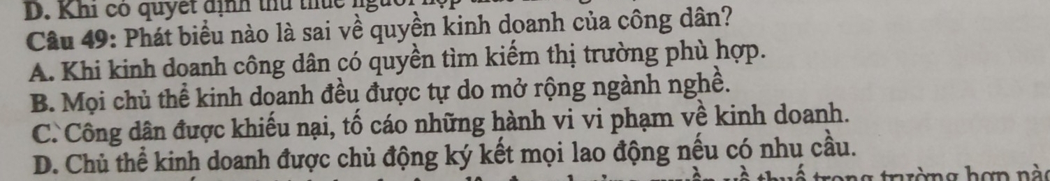 Khi có quyết định thủ thuc n
Câu 49: Phát biểu nào là sai về quyền kinh doanh của công dân?
A. Khi kinh doanh công dân có quyền tìm kiếm thị trường phù hợp.
B. Mọi chủ thể kinh doanh đều được tự do mở rộng ngành nghề.
C. Công dân được khiếu nại, tố cáo những hành vi vi phạm về kinh doanh.
D. Chủ thể kinh doanh được chủ động ký kết mọi lao động nếu có nhu cầu.
g tờng hợn nà o