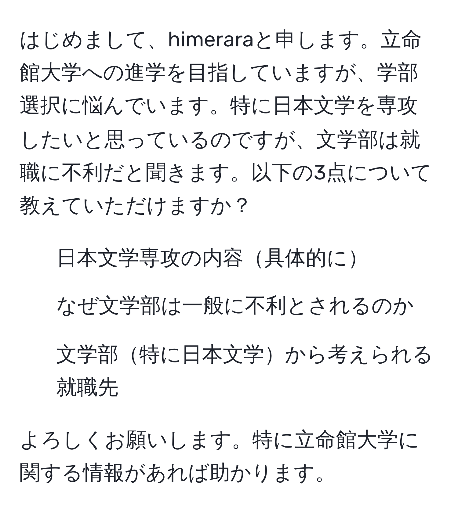 はじめまして、himeraraと申します。立命館大学への進学を目指していますが、学部選択に悩んでいます。特に日本文学を専攻したいと思っているのですが、文学部は就職に不利だと聞きます。以下の3点について教えていただけますか？  
1. 日本文学専攻の内容具体的に  
2. なぜ文学部は一般に不利とされるのか  
3. 文学部特に日本文学から考えられる就職先  

よろしくお願いします。特に立命館大学に関する情報があれば助かります。