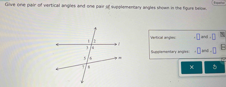 Español 
Give one pair of vertical angles and one pair of supplementary angles shown in the figure below. 
Vertical angles: and □ 
Aa 
Supplementary angles: and 
× 5