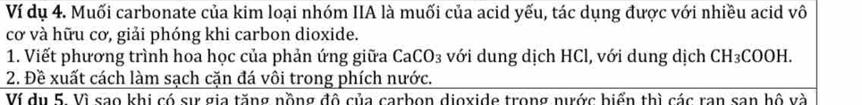 Ví dụ 4. Muối carbonate của kim loại nhóm IIA là muối của acid yếu, tác dụng được với nhiều acid vô 
cơ và hữu cơ, giải phóng khi carbon dioxide. 
1. Viết phương trình hoa học của phản ứng giữa CaCO_3 với dung dịch HCl, với dung dịch CH_3COOH. 
2. Đề xuất cách làm sạch cặn đá vôi trong phích nước. 
Ví du 5. Vì sao khi có sự gia tăng nồng đô của carbon dioxide trong nước biển thì các ran san hộ và