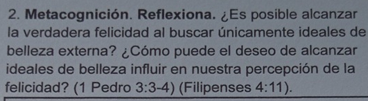 Metacognición. Reflexiona. ¿Es posible alcanzar 
la verdadera felicidad al buscar únicamente ideales de 
belleza externa? ¿Cómo puede el deseo de alcanzar 
ideales de belleza influir en nuestra percepción de la 
felicidad? (1 Pedro 3:3-4) (Filipenses 4:11).