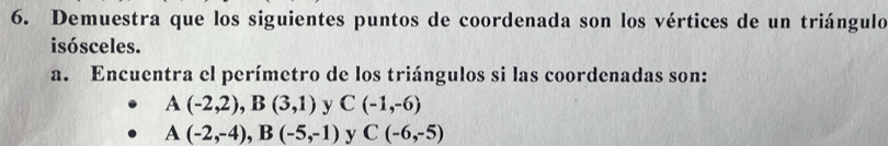 Demuestra que los siguientes puntos de coordenada son los vértices de un triángulo 
isósceles. 
a. Encuentra el perímetro de los triángulos si las coordenadas son:
A(-2,2), B(3,1) y C(-1,-6)
A(-2,-4), B(-5,-1) y C(-6,-5)