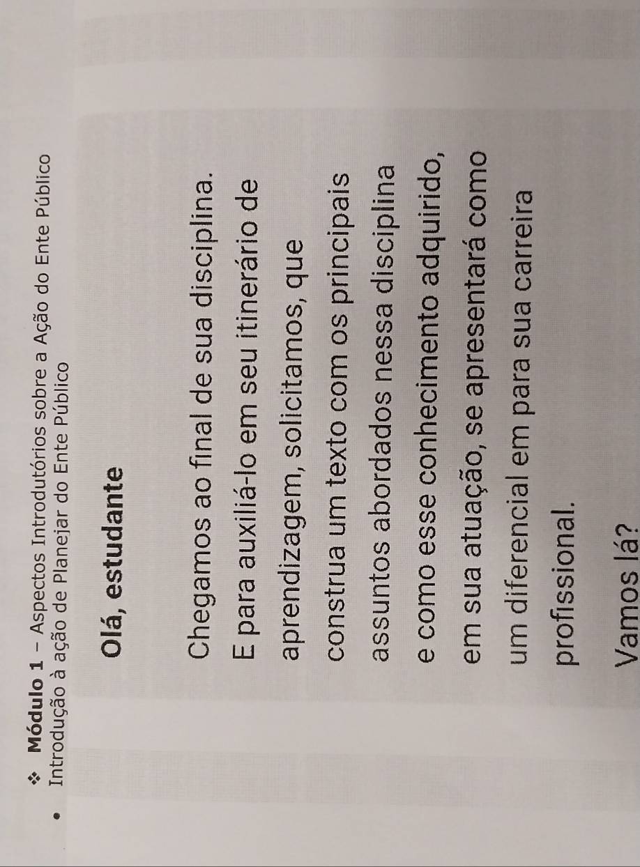 Módulo 1 - Aspectos Introdutórios sobre a Ação do Ente Público 
Introdução à ação de Planejar do Ente Público 
Olá, estudante 
Chegamos ao final de sua disciplina. 
E para auxiliá-lo em seu itinerário de 
aprendizagem, solicitamos, que 
construa um texto com os principais 
assuntos abordados nessa disciplina 
e como esse conhecimento adquirido, 
em sua atuação, se apresentará como 
um diferencial em para sua carreira 
profissional. 
Vamos lá?