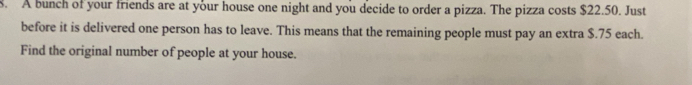 A bunch of your friends are at your house one night and you decide to order a pizza. The pizza costs $22.50. Just 
before it is delivered one person has to leave. This means that the remaining people must pay an extra $.75 each. 
Find the original number of people at your house.