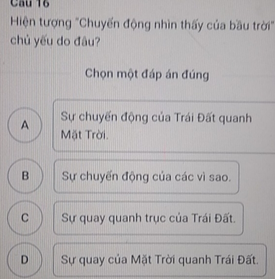 Hiện tượng "Chuyến động nhìn thấy của bầu trời"
chủ yếu do đâu?
Chọn một đáp án đúng
A Sự chuyển động của Trái Đất quanh
Mặt Trời.
B Sự chuyến động của các vì sao.
C Sự quay quanh trục của Trái Đất.
D Sự quay của Mặt Trời quanh Trái Đất.