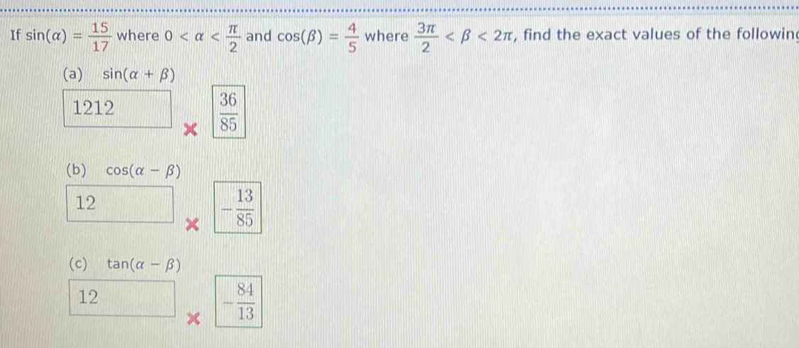 If sin (alpha )= 15/17  where 0 and cos (beta )= 4/5  where  3π /2  <2π , find the exact values of the followin 
(a) sin (alpha +beta )
1212  36/85 
(b) cos (alpha -beta )
12 beginarrayr  * endarray |- 13/85 
frac 1
(c) tan (alpha -beta )
12 □ * |- 84/13 