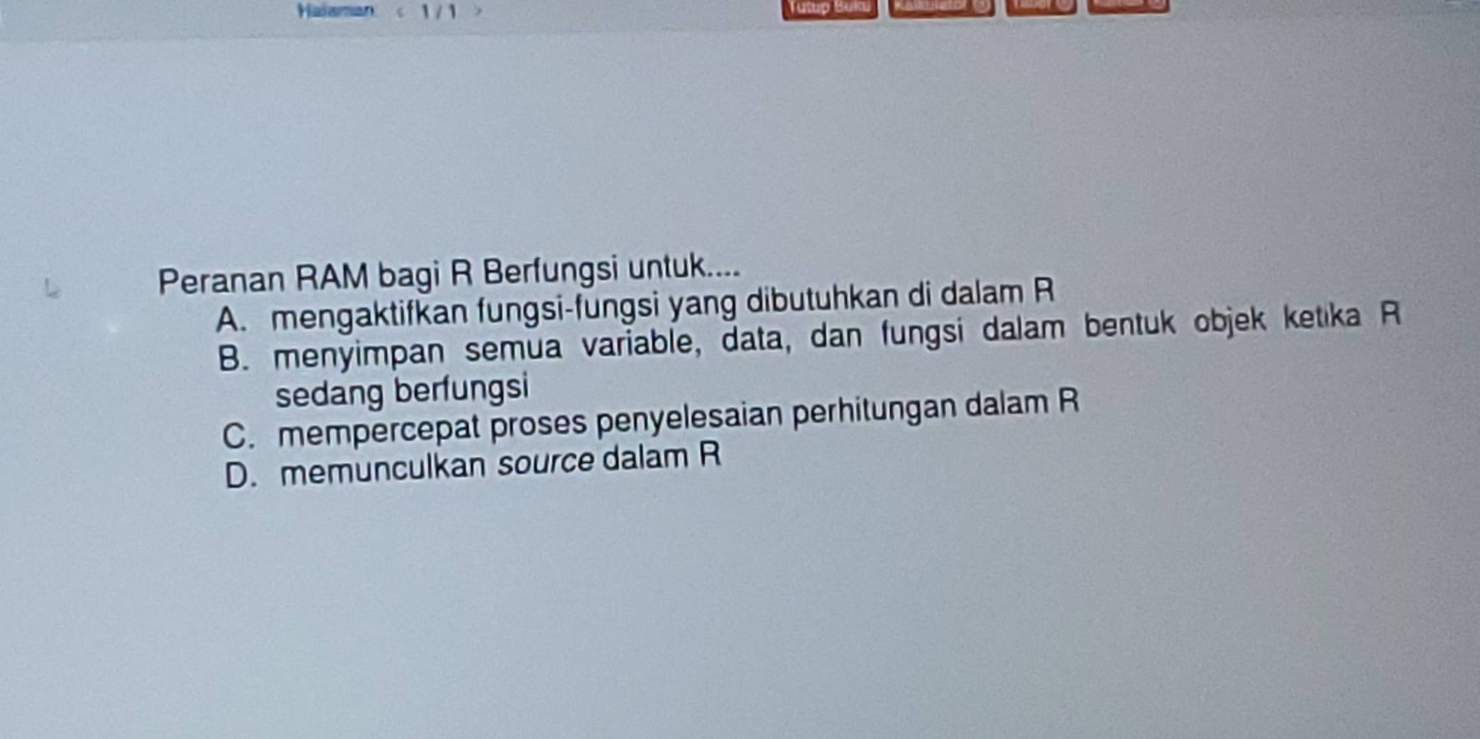 Halaman a 
Peranan RAM bagi R Berfungsi untuk....
A. mengaktifkan fungsi-fungsi yang dibutuhkan di dalam R
B. menyimpan semua variable, data, dan fungsi dalam bentuk objek ketika R
sedang berfungsi
C. mempercepat proses penyelesaian perhitungan dalam R
D. memunculkan source dalam R