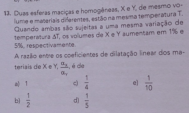 Duas esferas maciças e homogêneas, X e Y, de mesmo vo-
lume e materiais diferentes, estão na mesma temperatura T.
Quando ambas são sujeitas a uma mesma variação de
temperatura △ T, , os volumes de X e Y aumentam em 1% e
5%, respectivamente.
A razão entre os coeficientes de dilatação linear dos ma-
teriais de X e Y, frac alpha _Xalpha _Y , é de
a) 1 c)  1/4   1/10 
e)
b)  1/2   1/5 
d)