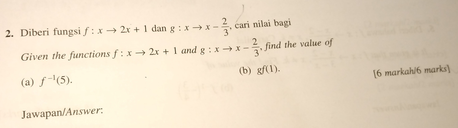 Diberi fungsi f:xto 2x+1d an g:xto x- 2/3  , cari nilai bagi 
Given the functions f:xto 2x+1 and g:xto x- 2/3  , find the value of 
(b) gf(1). 
[6 markah/6 marks] 
(a) f^(-1)(5). 
Jawapan/Answer: