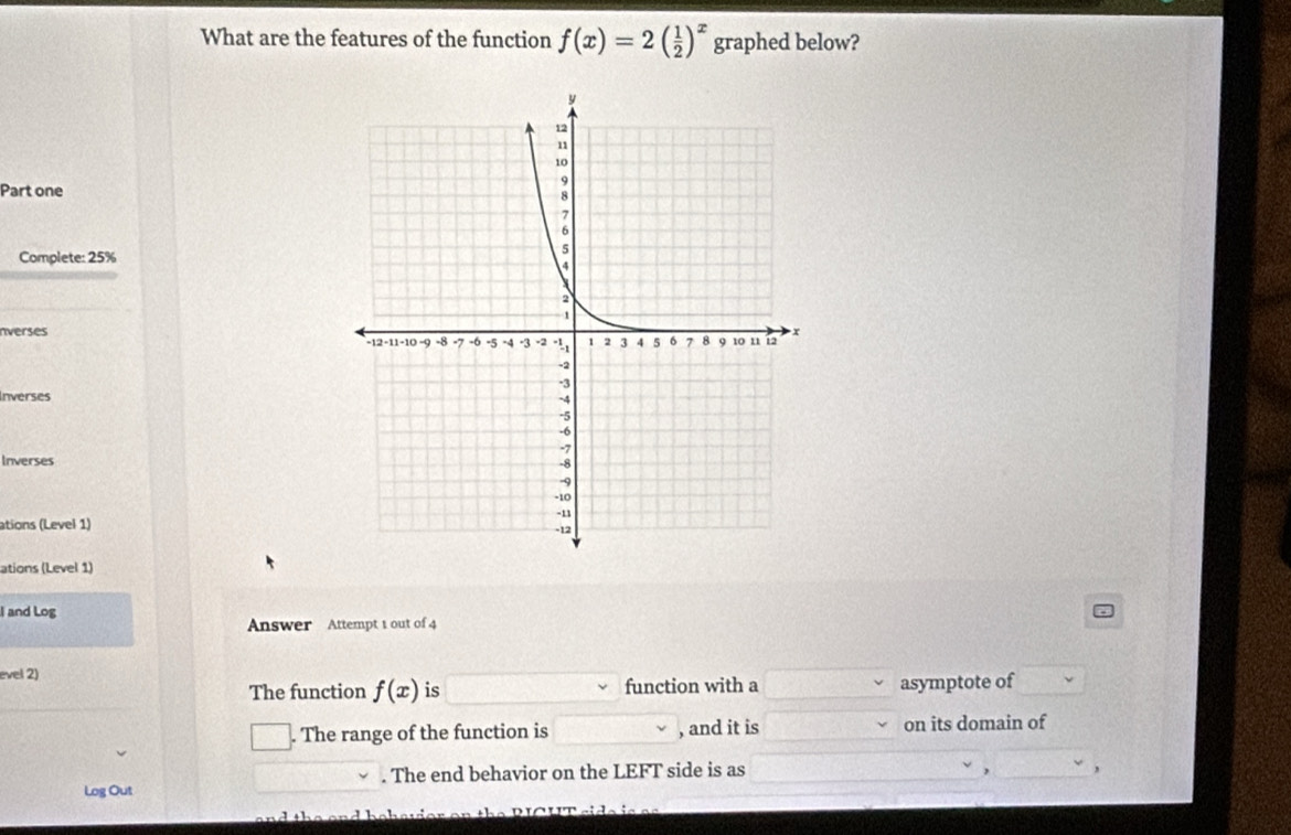 What are the features of the function f(x)=2( 1/2 )^x graphed below? 
Part one 
Complete: 25%
nverses 
Inverses 
Inverses 
ations (Level 1) 
ations (Level 1) 
I and Log 
Answer Attempt 1 out of 4 
evel 2) 
The function f(x) is function with a asymptote of 
. The range of the function is , and it is on its domain of 
Log Out . The end behavior on the LEFT side is as