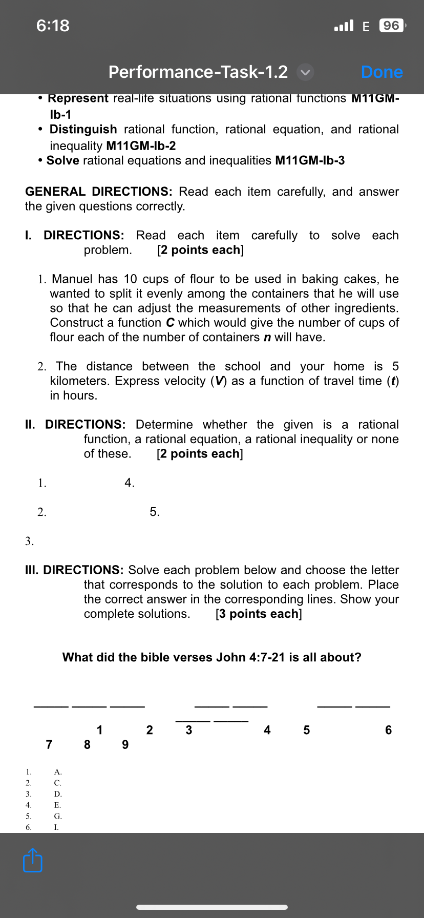 6:18 . E 96 
Performance-Task-1.2 Done 
Represent real-life situations using rational functions M11GM- 
Ib-1 
Distinguish rational function, rational equation, and rational 
inequality M11GM-Ib-2 
Solve rational equations and inequalities M11GM-Ib-3 
GENERAL DIRECTIONS: Read each item carefully, and answer 
the given questions correctly. 
I. DIRECTIONS: Read each item carefully to solve each 
problem. [2 points each] 
1. Manuel has 10 cups of flour to be used in baking cakes, he 
wanted to split it evenly among the containers that he will use 
so that he can adjust the measurements of other ingredients. 
Construct a function C which would give the number of cups of 
flour each of the number of containers n will have. 
2. The distance between the school and your home is 5
kilometers. Express velocity (V) as a function of travel time (t) 
in hours. 
II. DIRECTIONS: Determine whether the given is a rational 
function, a rational equation, a rational inequality or none 
of these. [2 points each] 
1. 
4. 
2. 
5. 
3. 
III. DIRECTIONS: Solve each problem below and choose the letter 
that corresponds to the solution to each problem. Place 
the correct answer in the corresponding lines. Show your 
complete solutions. [3 points each] 
What did the bible verses John 4:7-21 is all about?
1 2 3 4 5 6
7 8 9 
1. A. 
2. C. 
3. D. 
4. E. 
5. G. 
6. I.