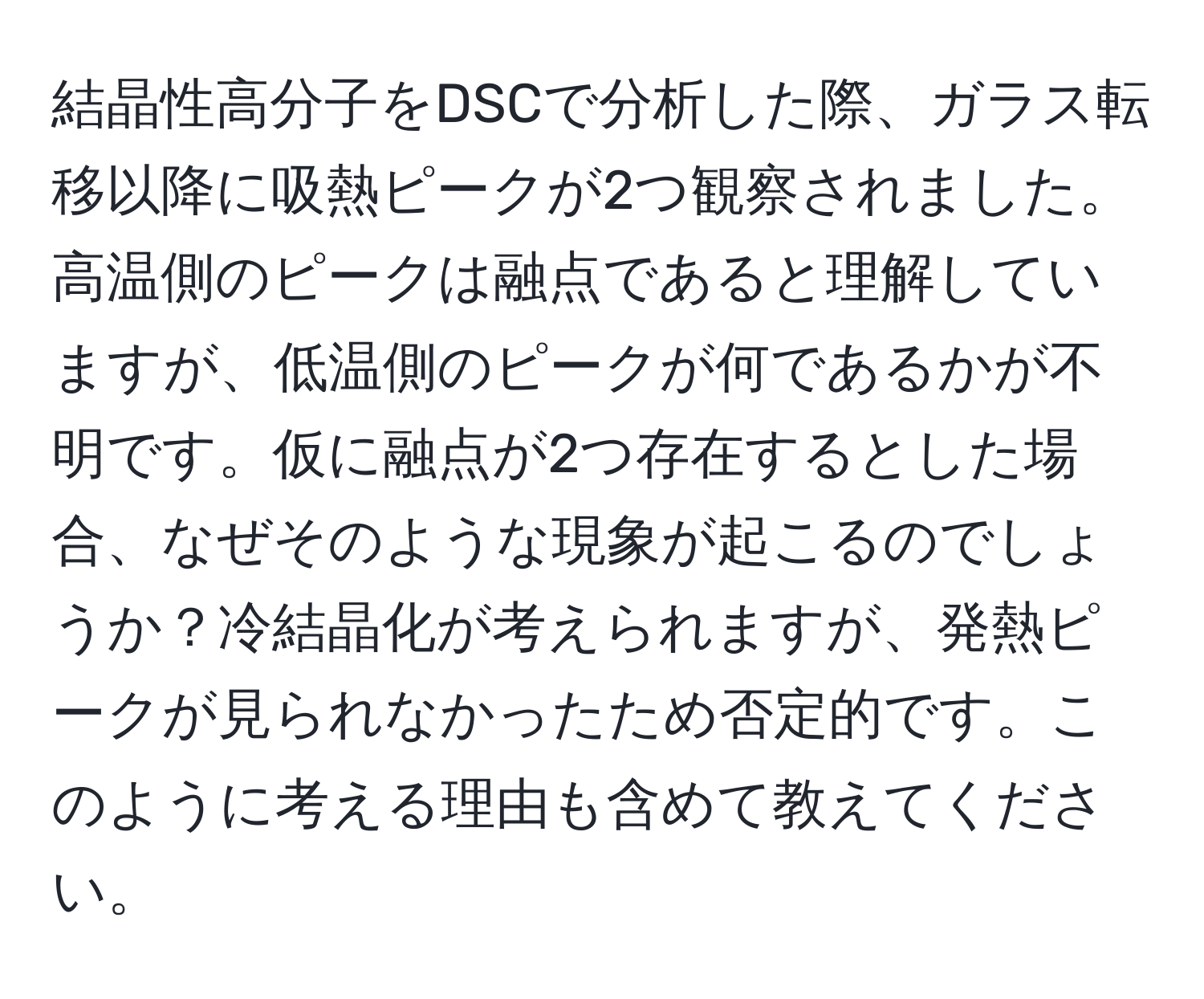 結晶性高分子をDSCで分析した際、ガラス転移以降に吸熱ピークが2つ観察されました。高温側のピークは融点であると理解していますが、低温側のピークが何であるかが不明です。仮に融点が2つ存在するとした場合、なぜそのような現象が起こるのでしょうか？冷結晶化が考えられますが、発熱ピークが見られなかったため否定的です。このように考える理由も含めて教えてください。